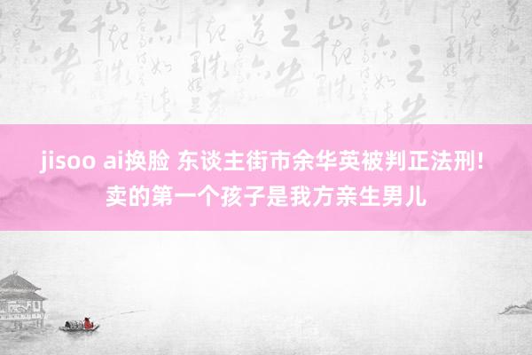 jisoo ai换脸 东谈主街市余华英被判正法刑! 卖的第一个孩子是我方亲生男儿