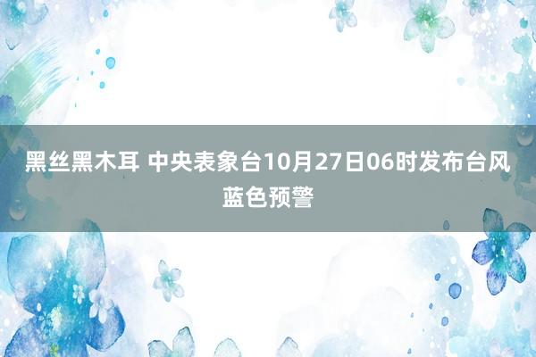 黑丝黑木耳 中央表象台10月27日06时发布台风蓝色预警