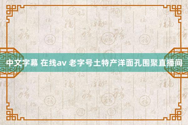 中文字幕 在线av 老字号土特产洋面孔围聚直播间