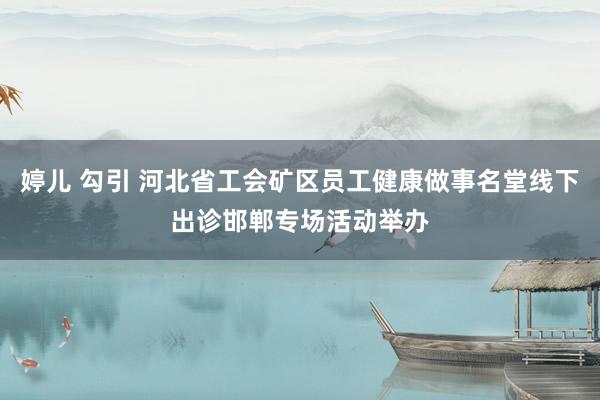 婷儿 勾引 河北省工会矿区员工健康做事名堂线下出诊邯郸专场活动举办