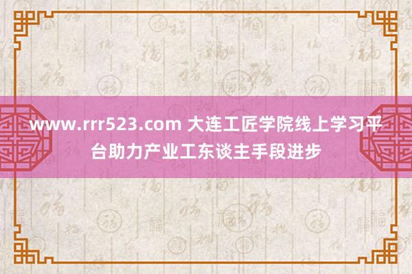 www.rrr523.com 大连工匠学院线上学习平台助力产业工东谈主手段进步