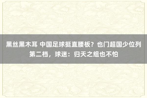 黑丝黑木耳 中国足球挺直腰板？也门超国少位列第二档，球迷：归天之组也不怕