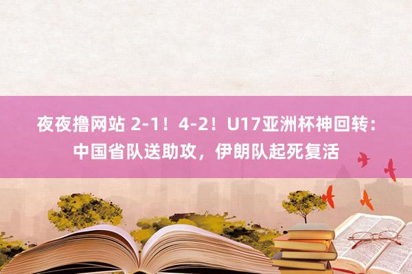 夜夜撸网站 2-1！4-2！U17亚洲杯神回转：中国省队送助攻，伊朗队起死复活