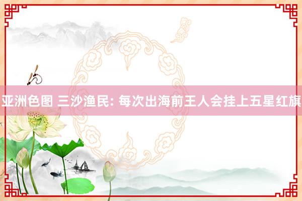 亚洲色图 三沙渔民: 每次出海前王人会挂上五星红旗