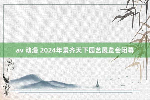 av 动漫 2024年景齐天下园艺展览会闭幕