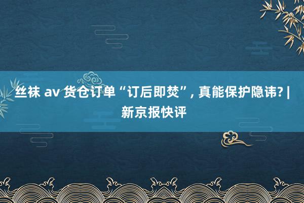 丝袜 av 货仓订单“订后即焚”， 真能保护隐讳? | 新京报快评