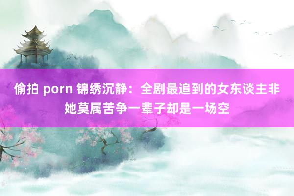 偷拍 porn 锦绣沉静：全剧最追到的女东谈主非她莫属苦争一辈子却是一场空