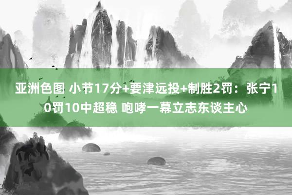 亚洲色图 小节17分+要津远投+制胜2罚：张宁10罚10中超稳 咆哮一幕立志东谈主心