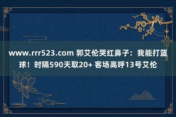 www.rrr523.com 郭艾伦哭红鼻子：我能打篮球！时隔590天取20+ 客场高呼13号艾伦