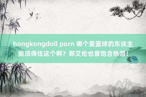 hongkongdoll porn 哪个爱篮球的东谈主能顶得住这个啊？郭艾伦也曾饱含热泪！