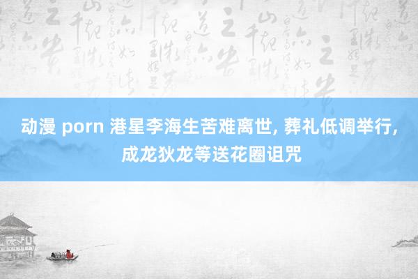 动漫 porn 港星李海生苦难离世， 葬礼低调举行， 成龙狄龙等送花圈诅咒