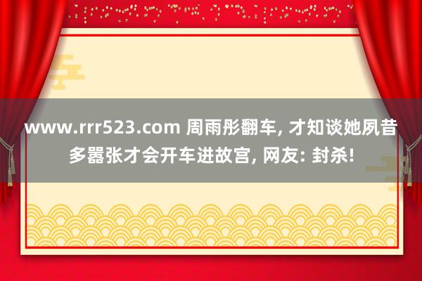 www.rrr523.com 周雨彤翻车， 才知谈她夙昔多嚣张才会开车进故宫， 网友: 封杀!