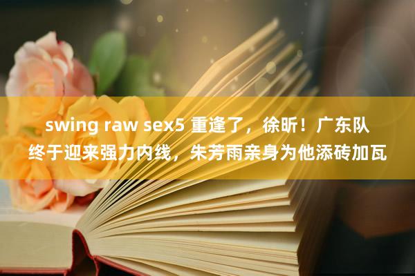 swing raw sex5 重逢了，徐昕！广东队终于迎来强力内线，朱芳雨亲身为他添砖加瓦