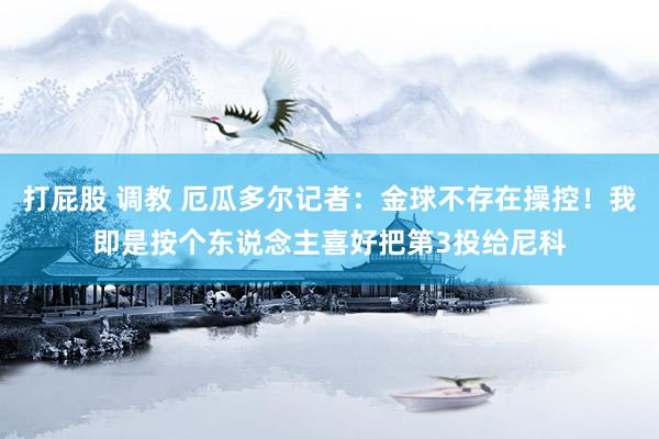 打屁股 调教 厄瓜多尔记者：金球不存在操控！我即是按个东说念主喜好把第3投给尼科