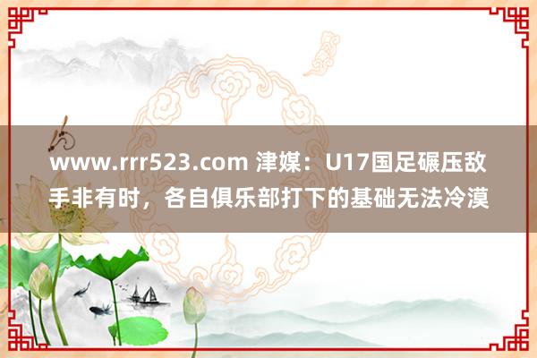 www.rrr523.com 津媒：U17国足碾压敌手非有时，各自俱乐部打下的基础无法冷漠