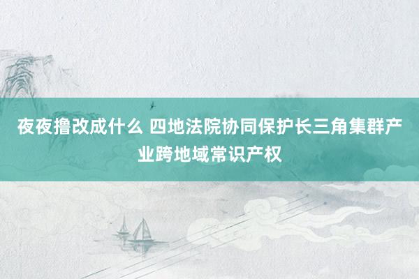 夜夜撸改成什么 四地法院协同保护长三角集群产业跨地域常识产权