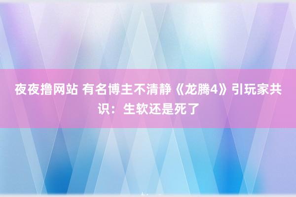 夜夜撸网站 有名博主不清静《龙腾4》引玩家共识：生软还是死了