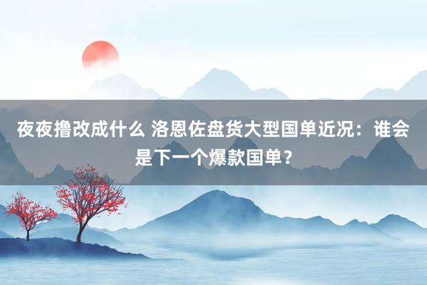 夜夜撸改成什么 洛恩佐盘货大型国单近况：谁会是下一个爆款国单？