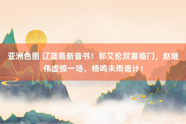 亚洲色图 辽篮最新音书！郭艾伦双喜临门，赵继伟虚惊一场，杨鸣未雨诡计！