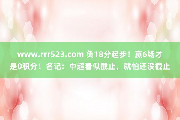 www.rrr523.com 负18分起步！赢6场才是0积分！名记：中超看似截止，就怕还没截止