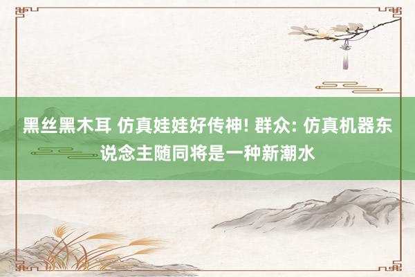 黑丝黑木耳 仿真娃娃好传神! 群众: 仿真机器东说念主随同将是一种新潮水