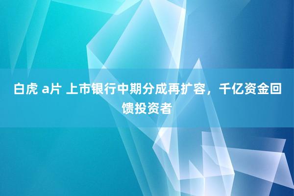 白虎 a片 上市银行中期分成再扩容，千亿资金回馈投资者