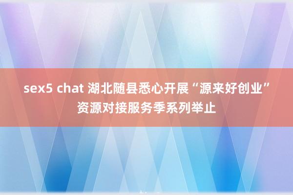 sex5 chat 湖北随县悉心开展“源来好创业”资源对接服务季系列举止