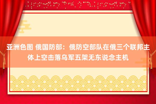 亚洲色图 俄国防部：俄防空部队在俄三个联邦主体上空击落乌军五架无东说念主机