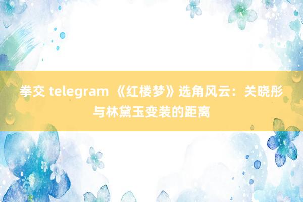 拳交 telegram 《红楼梦》选角风云：关晓彤与林黛玉变装的距离