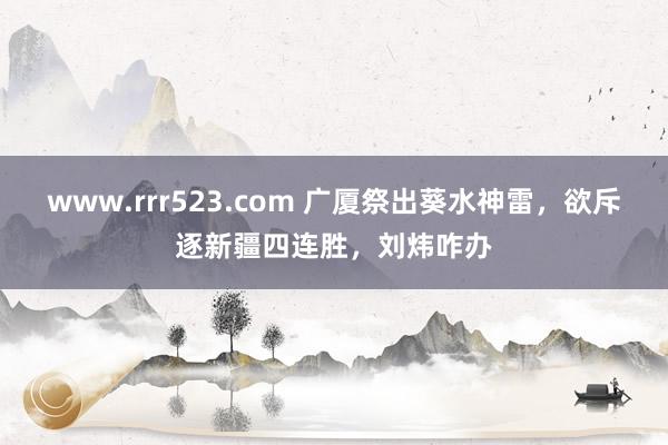 www.rrr523.com 广厦祭出葵水神雷，欲斥逐新疆四连胜，刘炜咋办