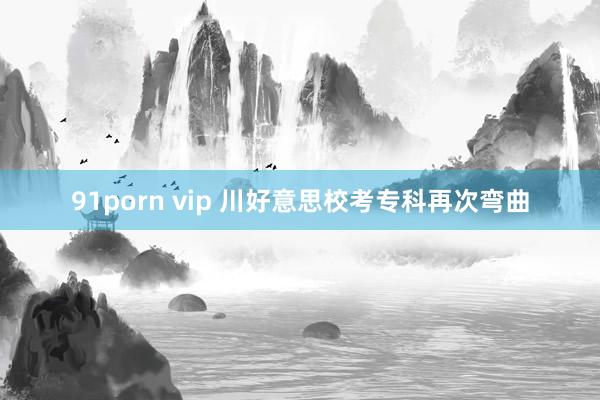 91porn vip 川好意思校考专科再次弯曲