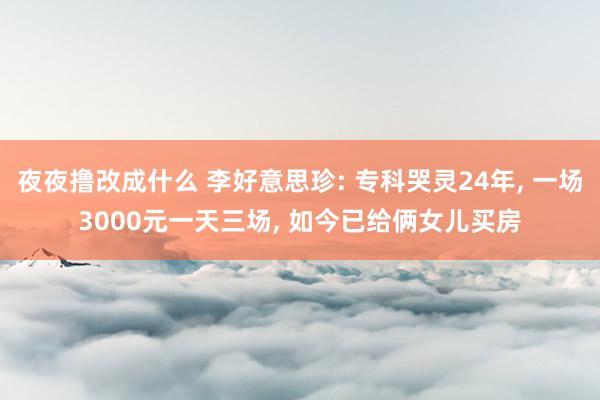 夜夜撸改成什么 李好意思珍: 专科哭灵24年， 一场3000元一天三场， 如今已给俩女儿买房