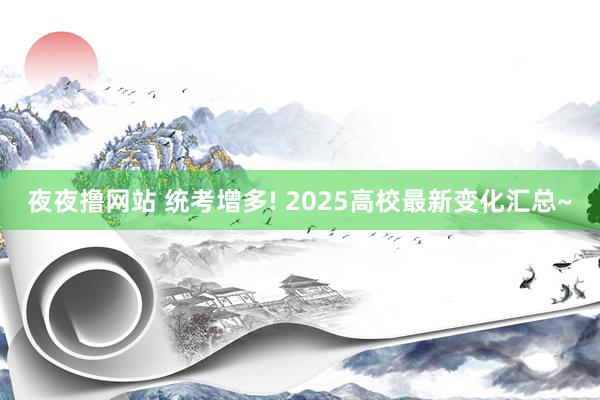 夜夜撸网站 统考增多! 2025高校最新变化汇总~