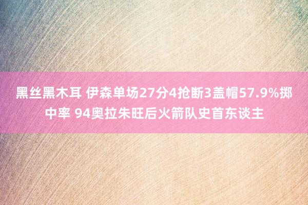 黑丝黑木耳 伊森单场27分4抢断3盖帽57.9%掷中率 94奥拉朱旺后火箭队史首东谈主