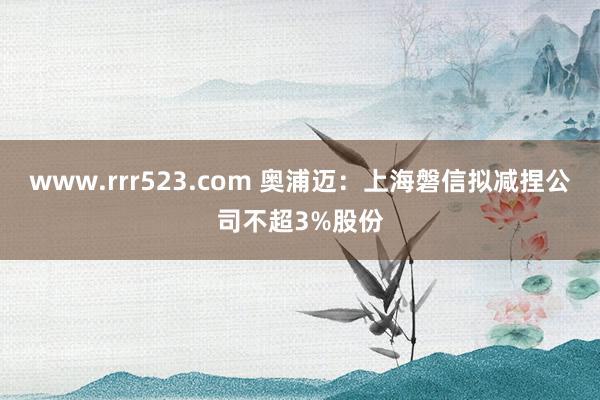 www.rrr523.com 奥浦迈：上海磐信拟减捏公司不超3%股份