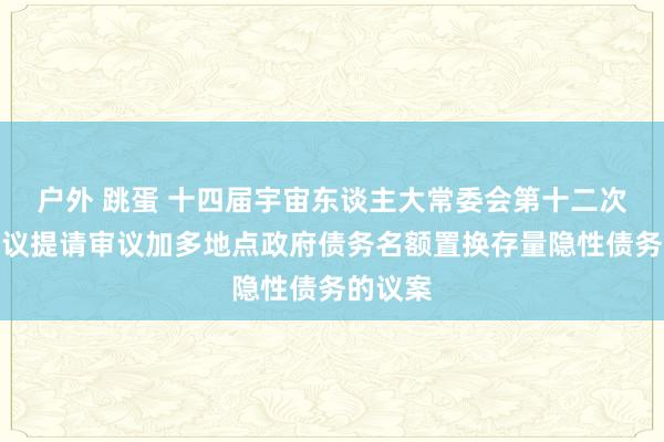 户外 跳蛋 十四届宇宙东谈主大常委会第十二次会议审议提请审议加多地点政府债务名额置换存量隐性债务的议案