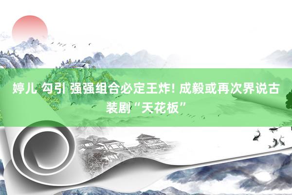 婷儿 勾引 强强组合必定王炸! 成毅或再次界说古装剧“天花板”