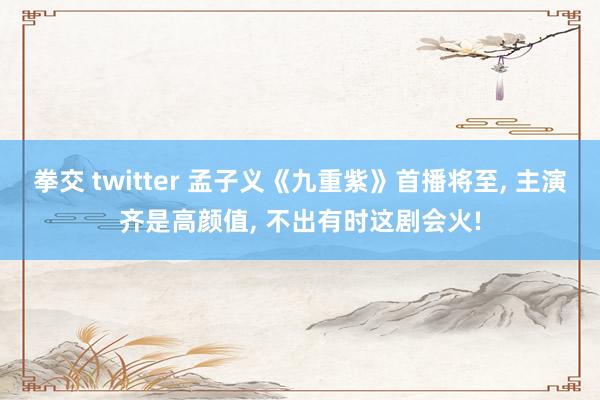 拳交 twitter 孟子义《九重紫》首播将至， 主演齐是高颜值， 不出有时这剧会火!