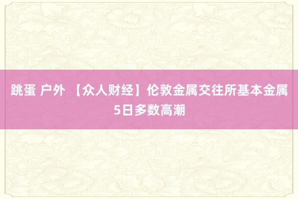 跳蛋 户外 【众人财经】伦敦金属交往所基本金属5日多数高潮