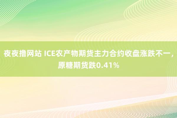 夜夜撸网站 ICE农产物期货主力合约收盘涨跌不一，原糖期货跌0.41%