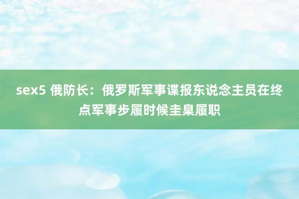 sex5 俄防长：俄罗斯军事谍报东说念主员在终点军事步履时候圭臬履职