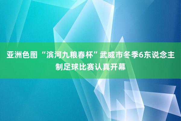 亚洲色图 “滨河九粮春杯”武威市冬季6东说念主制足球比赛认真开幕