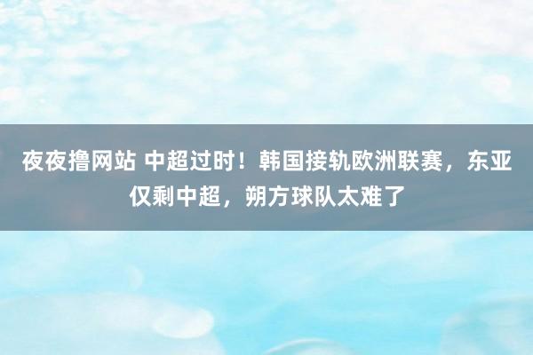 夜夜撸网站 中超过时！韩国接轨欧洲联赛，东亚仅剩中超，朔方球队太难了