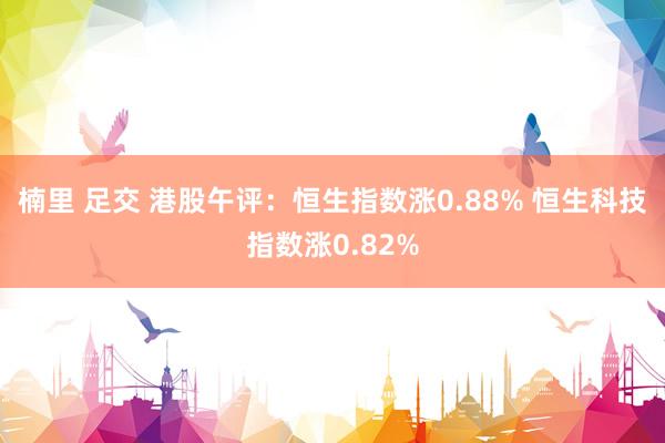 楠里 足交 港股午评：恒生指数涨0.88% 恒生科技指数涨0.82%