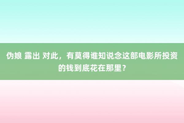 伪娘 露出 对此，有莫得谁知说念这部电影所投资的钱到底花在那里？