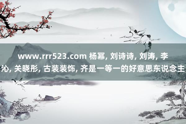 www.rrr523.com 杨幂， 刘诗诗， 刘涛， 李沁， 关晓彤， 古装装饰， 齐是一等一的好意思东说念主