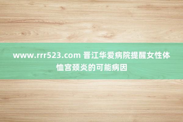 www.rrr523.com 晋江华爱病院提醒女性体恤宫颈炎的可能病因