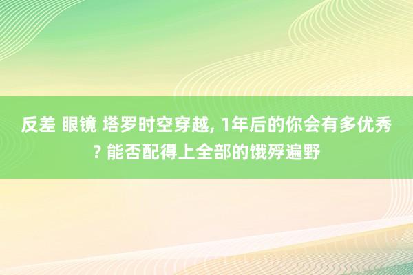 反差 眼镜 塔罗时空穿越， 1年后的你会有多优秀? 能否配得上全部的饿殍遍野