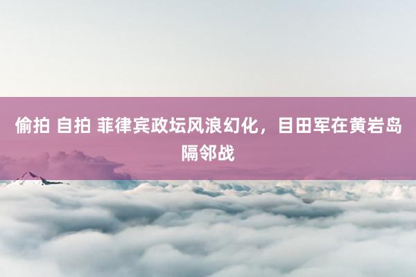 偷拍 自拍 菲律宾政坛风浪幻化，目田军在黄岩岛隔邻战