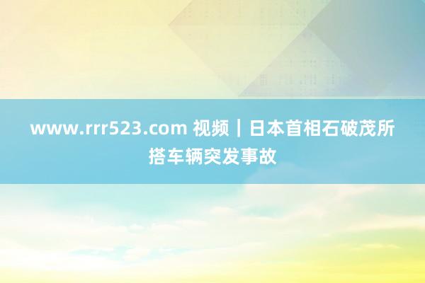 www.rrr523.com 视频｜日本首相石破茂所搭车辆突发事故